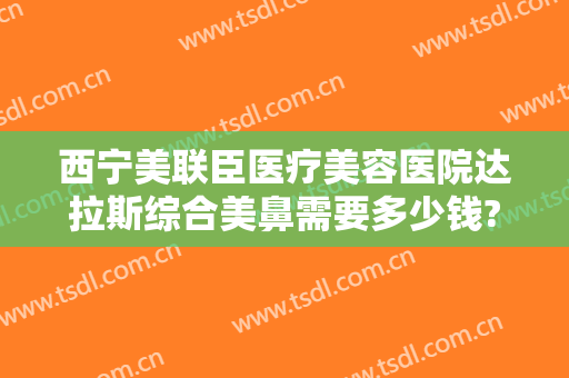 西宁美联臣医疗美容医院达拉斯综合美鼻需要多少钱?效果怎么样?