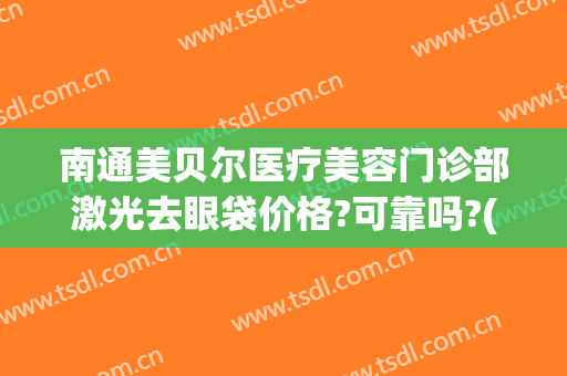 南通美贝尔医疗美容门诊部激光去眼袋价格?可靠吗?(美贝尔做眼袋怎么样)