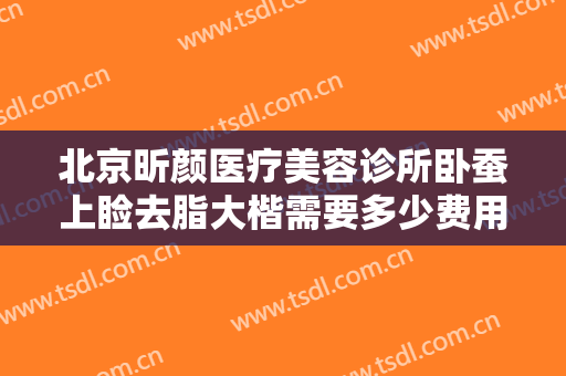 北京昕颜医疗美容诊所卧蚕上睑去脂大楷需要多少费用?需要多久恢复?
