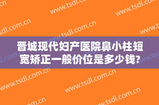 晋城现代妇产医院鼻小柱短宽矫正一般价位是多少钱?可靠吗?