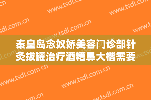 秦皇岛念奴娇美容门诊部针灸拔罐治疗酒糟鼻大楷需要多少费用?靠谱吗?