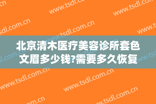 北京清木医疗美容诊所套色文眉多少钱?需要多久恢复?(清木医疗美容医院)