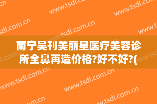 南宁吴刊美丽星医疗美容诊所全鼻再造价格?好不好?(南宁隆鼻修复整形医院)