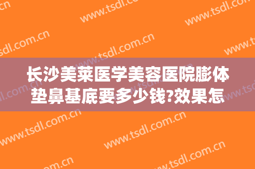 长沙美莱医学美容医院膨体垫鼻基底要多少钱?效果怎么样?(假体垫鼻基底费用)