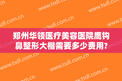 郑州华领医疗美容医院鹰钩鼻整形大楷需要多少费用?贵不贵?