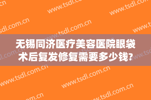 无锡同济医疗美容医院眼袋术后复发修复需要多少钱?好不好?(无锡眼袋手术的费用)