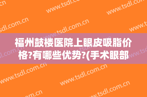 福州鼓楼医院上眼皮吸脂价格?有哪些优势?(手术眼部吸脂哪里好)