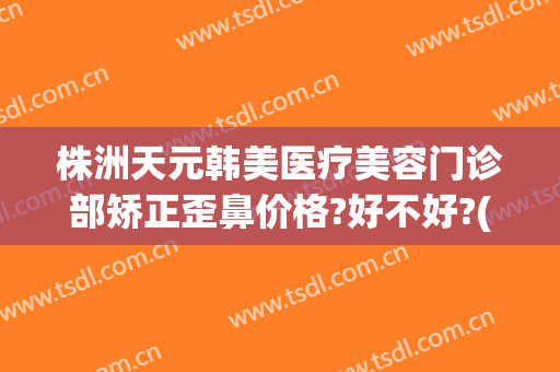 株洲天元韩美医疗美容门诊部矫正歪鼻价格?好不好?(株洲医美整形美容医院)