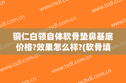 铜仁白领自体软骨垫鼻基底价格?效果怎么样?(软骨填充鼻基底)