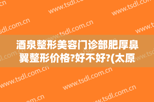 酒泉整形美容门诊部肥厚鼻翼整形价格?好不好?(太原鼻梁整形多少钱)