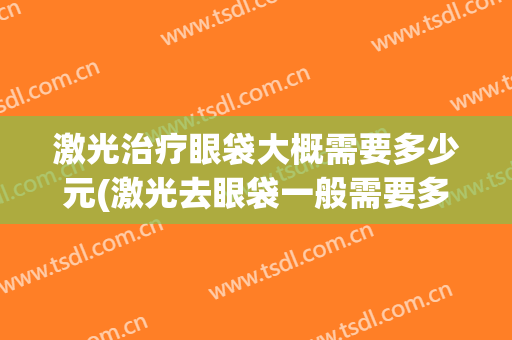 激光治疗眼袋大概需要多少元(激光去眼袋一般需要多少钱)