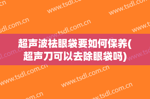 超声波祛眼袋要如何保养(超声刀可以去除眼袋吗)