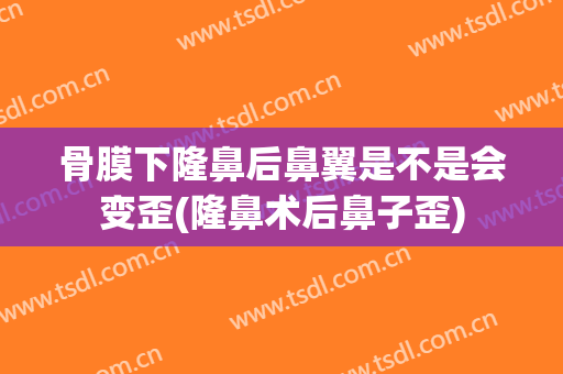 骨膜下隆鼻后鼻翼是不是会变歪(隆鼻术后鼻子歪)