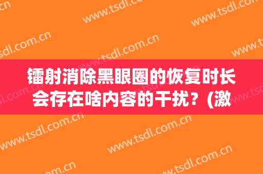 镭射消除黑眼圈的恢复时长会存在啥内容的干扰？(激光去掉黑眼圈要多长时间)