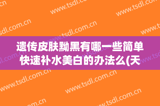 遗传皮肤黝黑有哪一些简单快速补水美白的办法么(天生皮肤黑可以漂白吗?)
