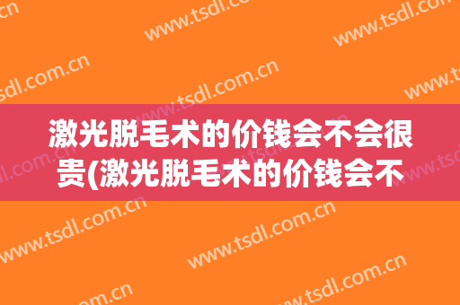 激光脱毛术的价钱会不会很贵(激光脱毛术的价钱会不会很贵呢)