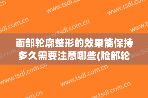 面部轮廓整形的效果能保持多久需要注意哪些(脸部轮廓整形多久能恢复)