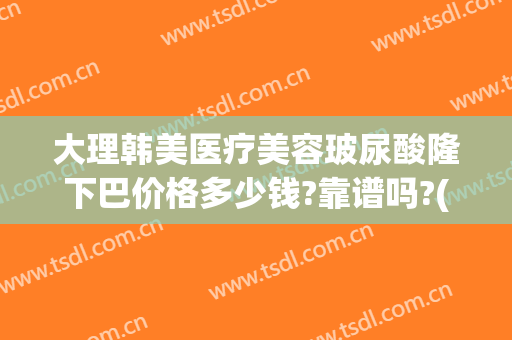 大理韩美医疗美容玻尿酸隆下巴价格多少钱?靠谱吗?(雅韩整形美容医院价格)
