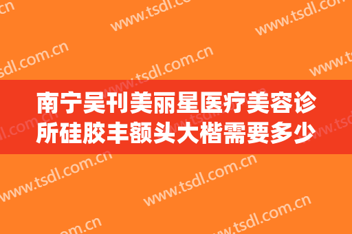 南宁吴刊美丽星医疗美容诊所硅胶丰额头大楷需要多少钱?好不好?(南宁美丽星整形正规吗)