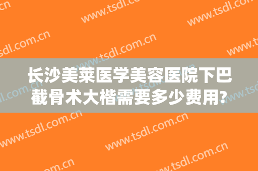 长沙美莱医学美容医院下巴截骨术大楷需要多少费用?好不好?(下巴削骨手术费用)