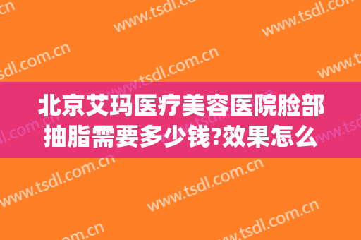 北京艾玛医疗美容医院脸部抽脂需要多少钱?效果怎么样?(成都艾玛医疗美容怎么样)