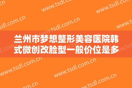 兰州市梦想整形美容医院韩式微创改脸型一般价位是多少费用?好不好?