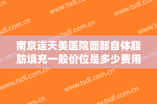 南京连天美医院面部自体脂肪填充一般价位是多少费用?怎么样?(中心医院面部脂肪填充价位)