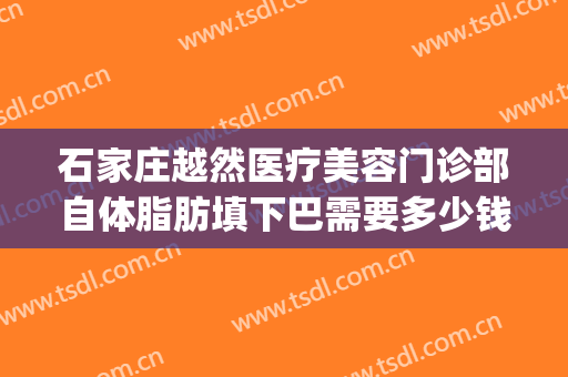 石家庄越然医疗美容门诊部自体脂肪填下巴需要多少钱?靠谱吗?(北京王明利做脂肪填充面部收费高不高?)