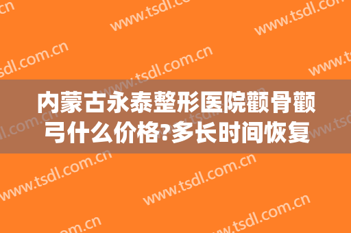 内蒙古永泰整形医院颧骨颧弓什么价格?多长时间恢复?(颧骨整容需要多少钱)