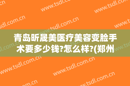 青岛昕晟美医疗美容变脸手术要多少钱?怎么样?(郑州昕美颜医疗整形)