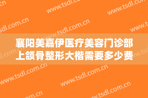 襄阳美嘉伊医疗美容门诊部上颌骨整形大楷需要多少费用?贵不贵?(襄阳美嘉伊整形怎么样)