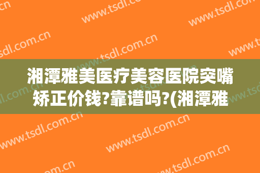 湘潭雅美医疗美容医院突嘴矫正价钱?靠谱吗?(湘潭雅美整形)