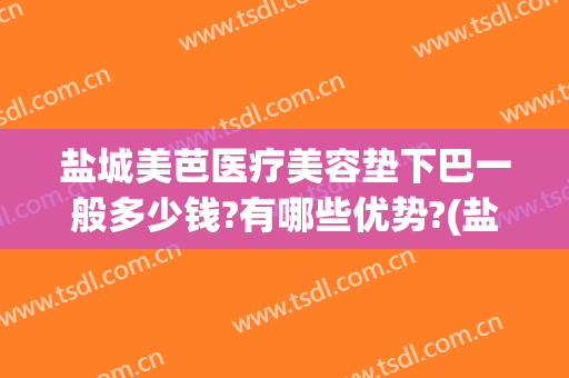 盐城美芭医疗美容垫下巴一般多少钱?有哪些优势?(盐城美芭美容怎么样)