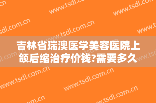 吉林省瑞澳医学美容医院上颌后缩治疗价钱?需要多久恢复?