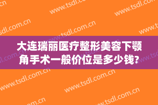 大连瑞丽医疗整形美容下颚角手术一般价位是多少钱?靠谱吗?(大连瑞丽医院美容整形)