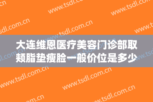 大连维恩医疗美容门诊部取颊脂垫瘦脸一般价位是多少?可靠吗?(大连维恩医疗美容有限公司)