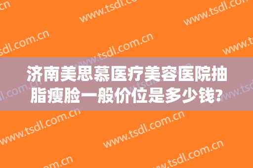 济南美思慕医疗美容医院抽脂瘦脸一般价位是多少钱?可靠吗?(面部吸脂瘦脸费用)