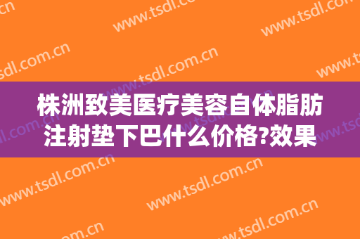 株洲致美医疗美容自体脂肪注射垫下巴什么价格?效果怎么样?(自体脂肪垫下巴费用)