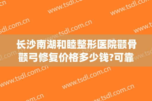 长沙南湖和睦整形医院颧骨颧弓修复价格多少钱?可靠吗?(颧骨颧弓整形现在价钱)