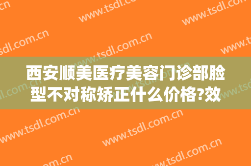 西安顺美医疗美容门诊部脸型不对称矫正什么价格?效果怎么样?(顺医美医疗美容门诊部)