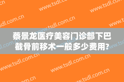 蔡景龙医疗美容门诊部下巴截骨前移术一般多少费用?效果怎么样?(下巴截骨前移手术费用)
