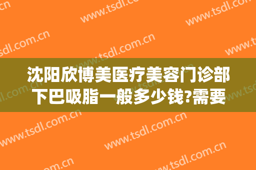 沈阳欣博美医疗美容门诊部下巴吸脂一般多少钱?需要多久恢复?(沈阳哪里做面部吸脂手术好)
