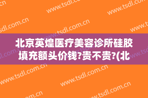 北京英煌医疗美容诊所硅胶填充额头价钱?贵不贵?(北京英煌医疗整形美容)