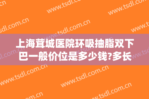 上海茸城医院环吸抽脂双下巴一般价位是多少钱?多长时间恢复?(上海抽脂大概价位)