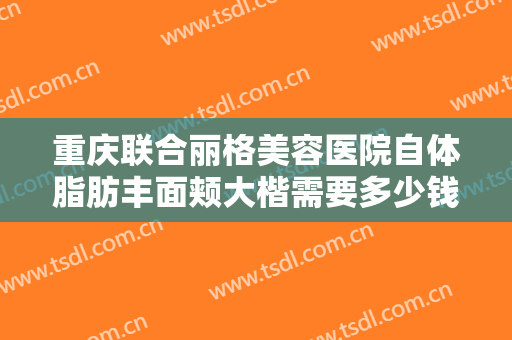 重庆联合丽格美容医院自体脂肪丰面颊大楷需要多少钱?需要多久恢复?