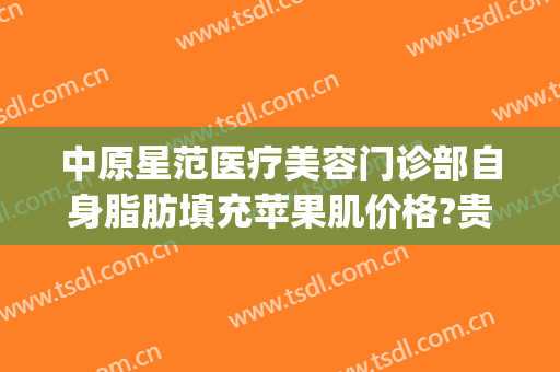 中原星范医疗美容门诊部自身脂肪填充苹果肌价格?贵不贵?(中心医院面部脂肪填充价位)