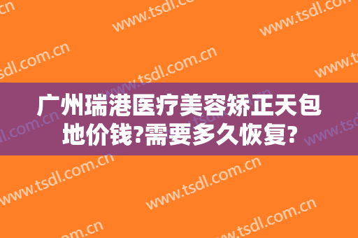 广州瑞港医疗美容矫正天包地价钱?需要多久恢复?