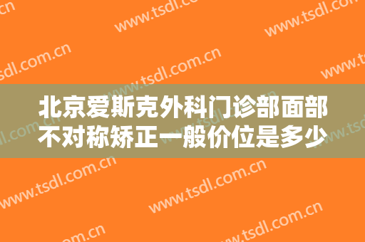 北京爱斯克外科门诊部面部不对称矫正一般价位是多少?有哪些优势?