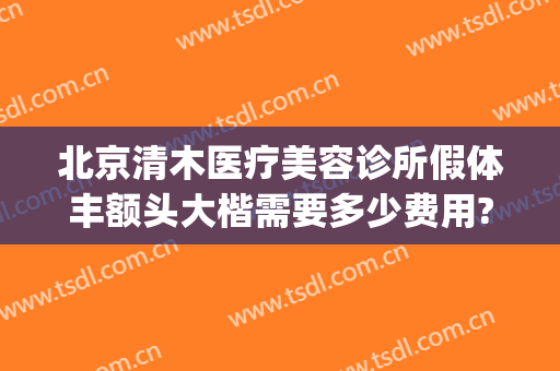 北京清木医疗美容诊所假体丰额头大楷需要多少费用?贵不贵?(清木整形整容医疗美容诊所)