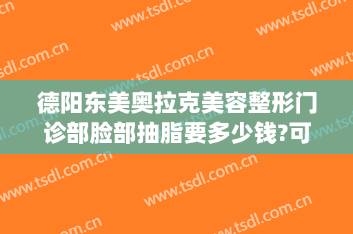 德阳东美奥拉克美容整形门诊部脸部抽脂要多少钱?可靠吗?(德阳东美整形医院电话)